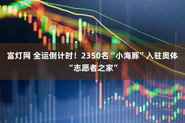 富灯网 全运倒计时！2350名“小海豚”入驻奥体“志愿者之家”