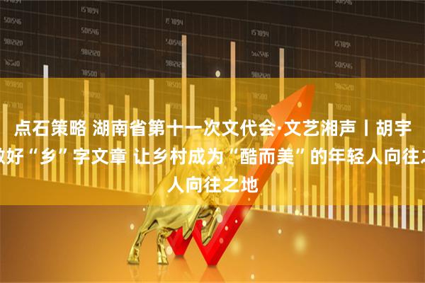 点石策略 湖南省第十一次文代会·文艺湘声丨胡宇:做好“乡”字文章 让乡村成为“酷而美”的年轻人向往之地