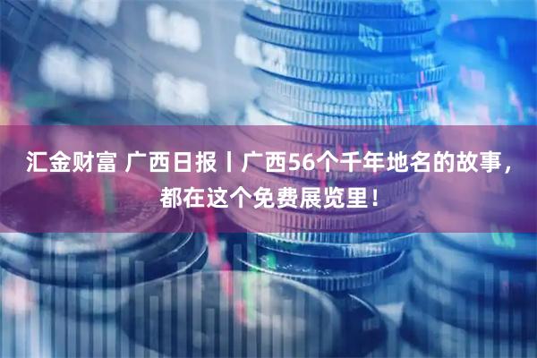 汇金财富 广西日报丨广西56个千年地名的故事，都在这个免费展览里！