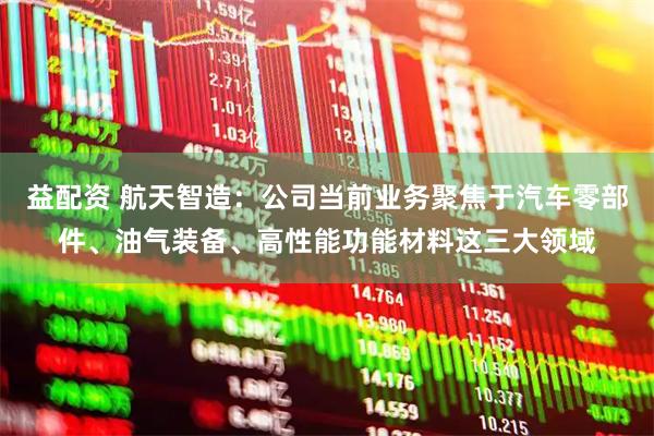 益配资 航天智造：公司当前业务聚焦于汽车零部件、油气装备、高性能功能材料这三大领域