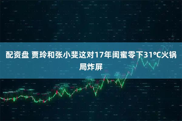 配资盘 贾玲和张小斐这对17年闺蜜零下31℃火锅局炸屏