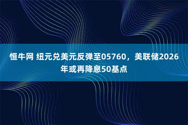 恒牛网 纽元兑美元反弹至05760，美联储2026年或再降息50基点
