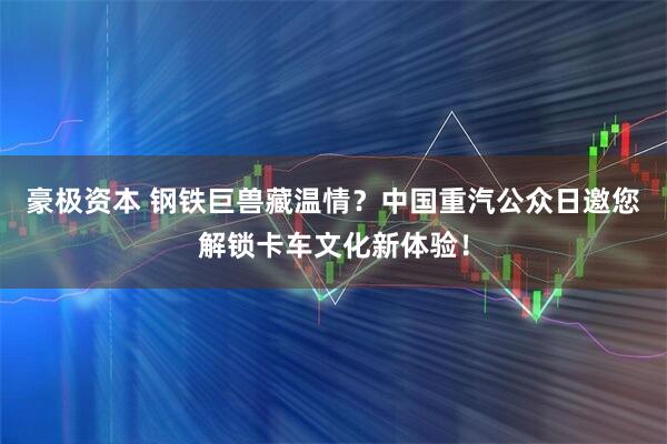 豪极资本 钢铁巨兽藏温情？中国重汽公众日邀您解锁卡车文化新体验！