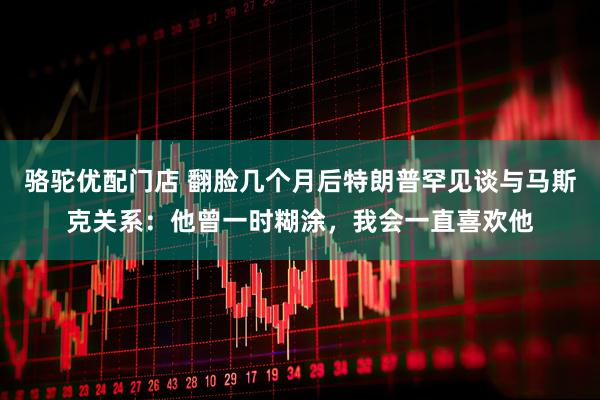 骆驼优配门店 翻脸几个月后特朗普罕见谈与马斯克关系：他曾一时糊涂，我会一直喜欢他