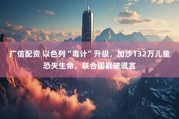 广信配资 以色列“毒计”升级，加沙132万儿童恐失生命，联合国戳破谎言