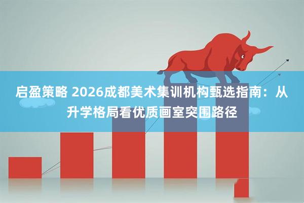 启盈策略 2026成都美术集训机构甄选指南：从升学格局看优质画室突围路径